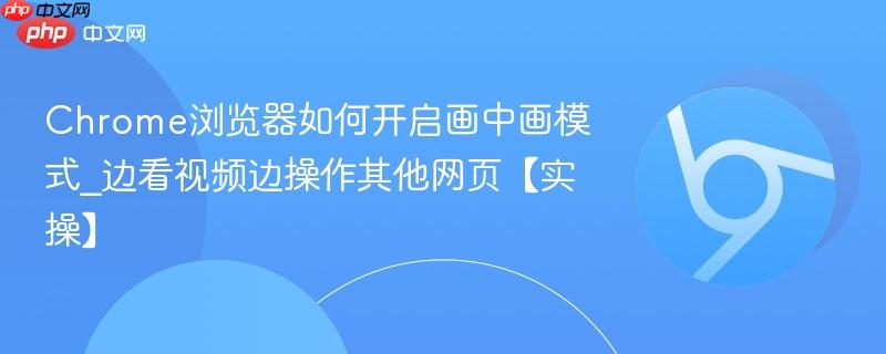Chrome浏览器如何开启画中画模式_边看视频边操作其他网页【实操】