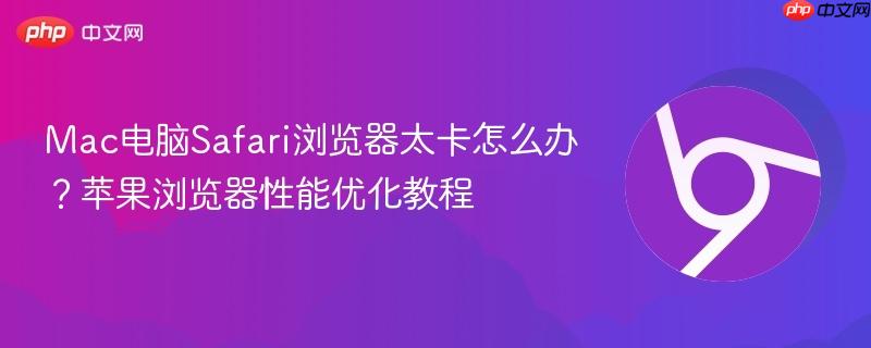 Mac电脑Safari浏览器太卡怎么办？苹果浏览器性能优化教程
