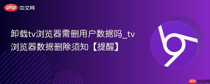 卸载tv浏览器需删用户数据吗_tv浏览器数据删除须知【提醒】  第1张