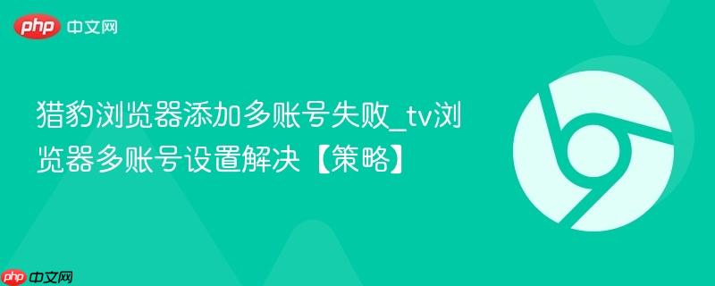 猎豹浏览器添加多账号失败_tv浏览器多账号设置解决【策略】  第1张