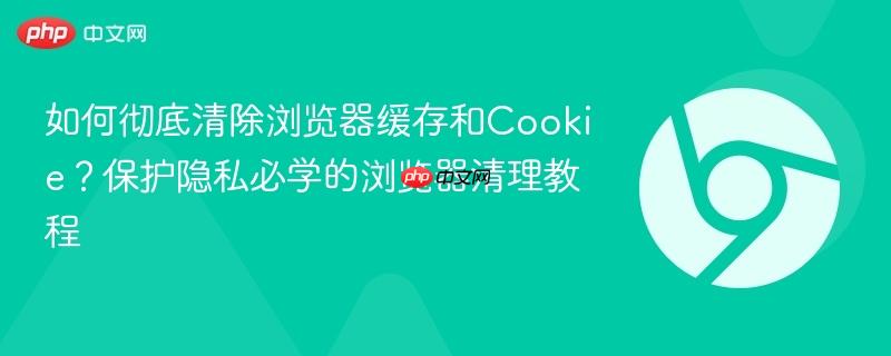 如何彻底清除浏览器缓存和Cookie？保护隐私必学的浏览器清理教程  第1张