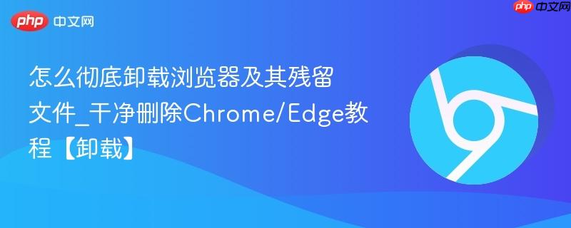 怎么彻底卸载浏览器及其残留文件_干净删除Chrome/Edge教程【卸载】