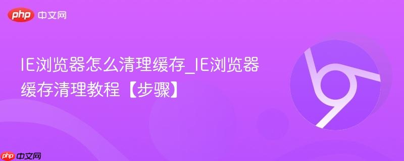 IE浏览器怎么清理缓存_IE浏览器缓存清理教程【步骤】