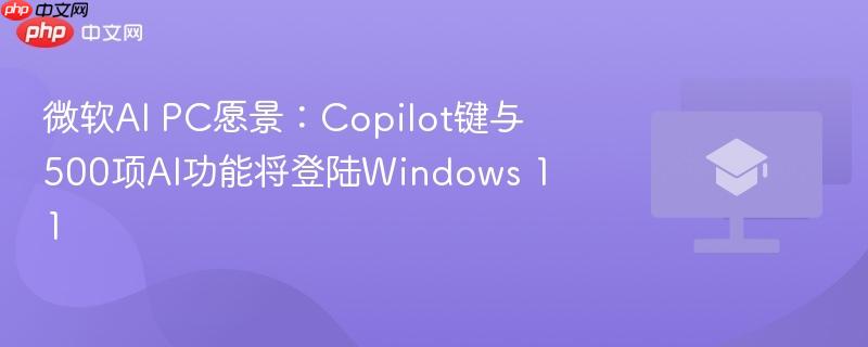 微软AI PC愿景：Copilot键与500项AI功能将登陆Windows 11