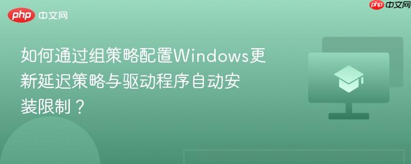 如何通过组策略配置Windows更新延迟策略与驱动程序自动安装限制？